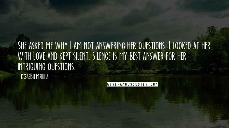 Debasish Mridha Quotes: She asked me why I am not answering her questions. I looked at her with love and kept silent. Silence is my best answer for her intriguing questions.