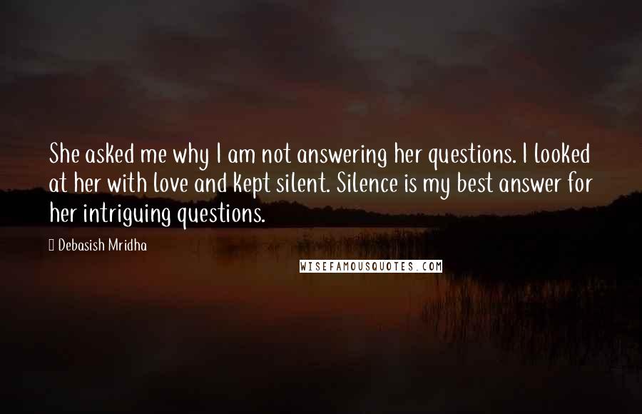 Debasish Mridha Quotes: She asked me why I am not answering her questions. I looked at her with love and kept silent. Silence is my best answer for her intriguing questions.