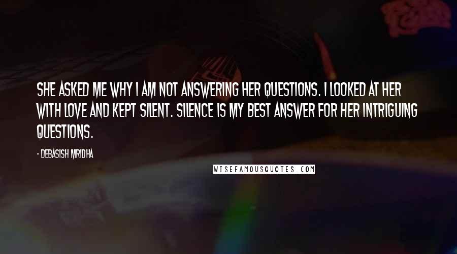 Debasish Mridha Quotes: She asked me why I am not answering her questions. I looked at her with love and kept silent. Silence is my best answer for her intriguing questions.