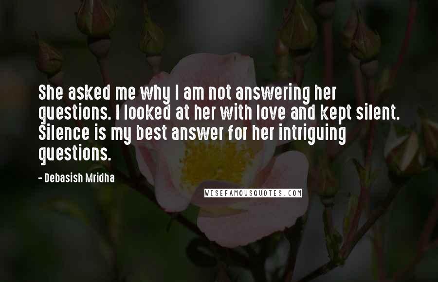 Debasish Mridha Quotes: She asked me why I am not answering her questions. I looked at her with love and kept silent. Silence is my best answer for her intriguing questions.