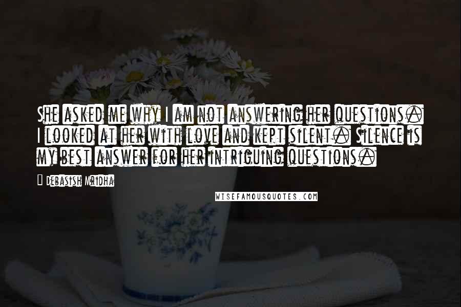 Debasish Mridha Quotes: She asked me why I am not answering her questions. I looked at her with love and kept silent. Silence is my best answer for her intriguing questions.