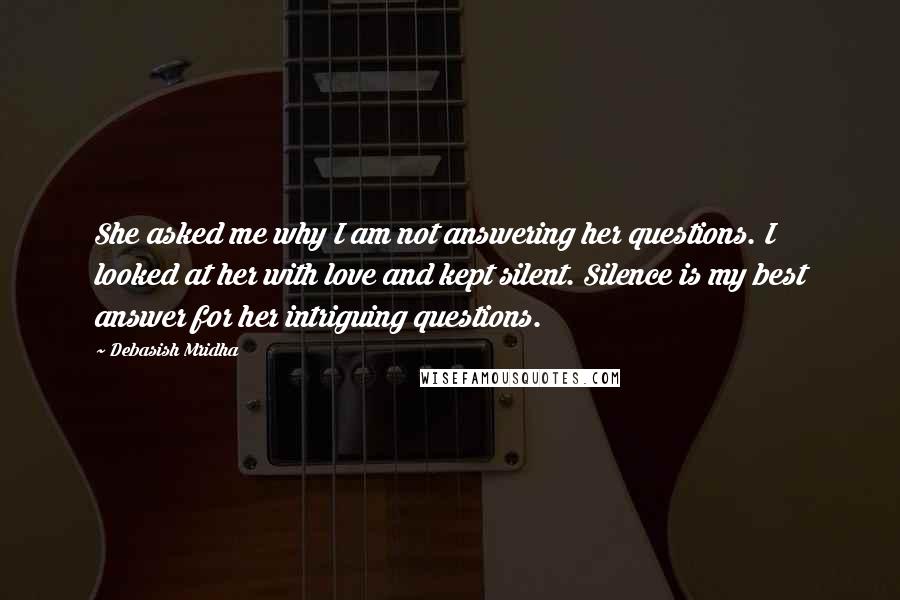 Debasish Mridha Quotes: She asked me why I am not answering her questions. I looked at her with love and kept silent. Silence is my best answer for her intriguing questions.