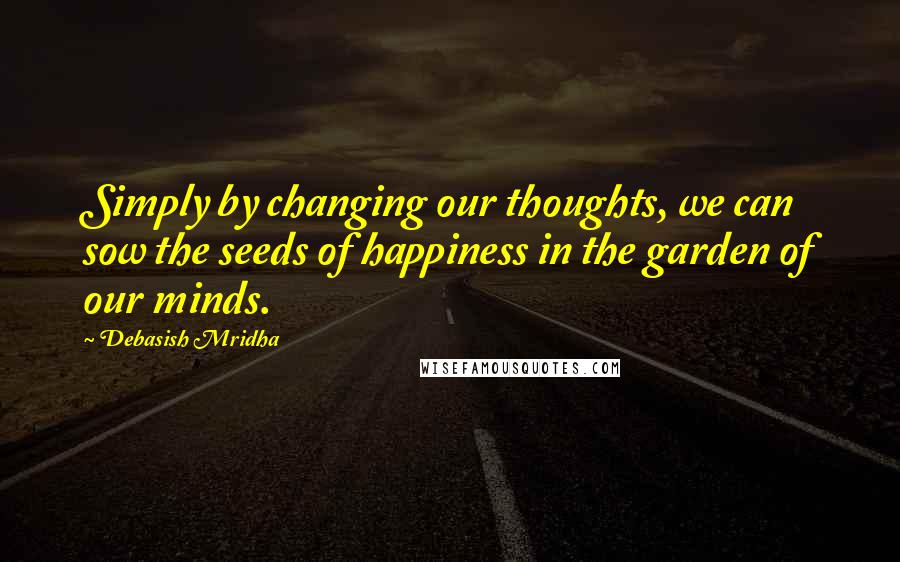 Debasish Mridha Quotes: Simply by changing our thoughts, we can sow the seeds of happiness in the garden of our minds.