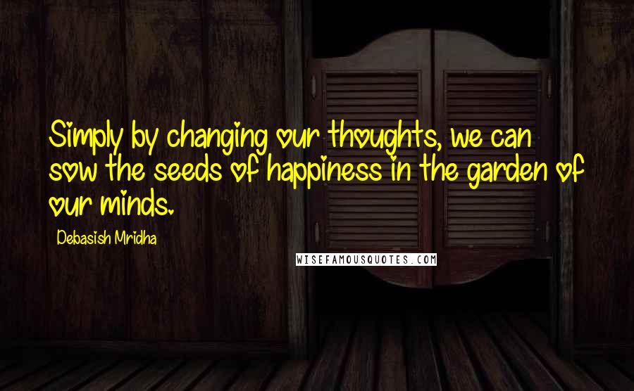 Debasish Mridha Quotes: Simply by changing our thoughts, we can sow the seeds of happiness in the garden of our minds.