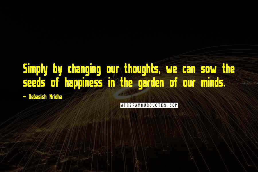 Debasish Mridha Quotes: Simply by changing our thoughts, we can sow the seeds of happiness in the garden of our minds.