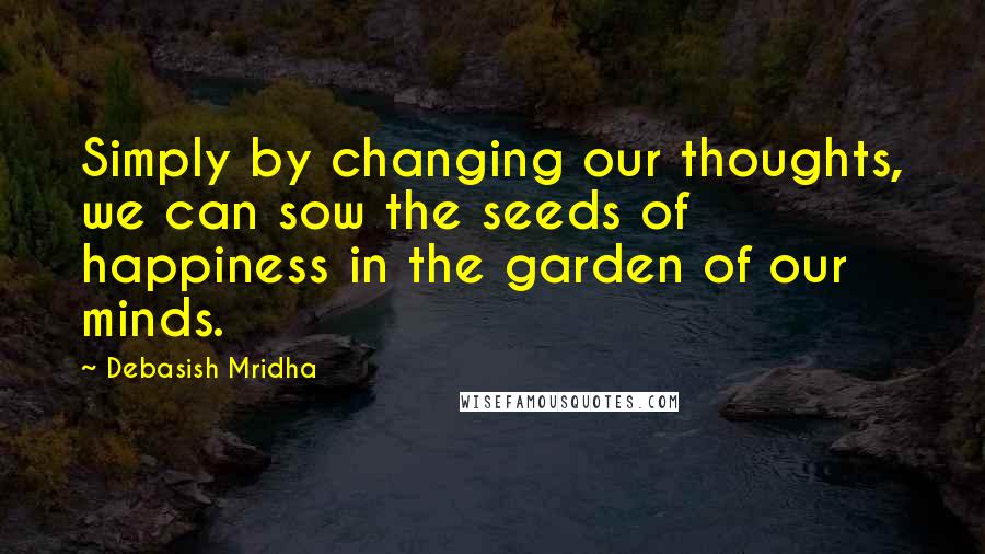 Debasish Mridha Quotes: Simply by changing our thoughts, we can sow the seeds of happiness in the garden of our minds.