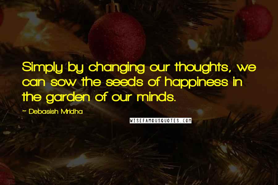 Debasish Mridha Quotes: Simply by changing our thoughts, we can sow the seeds of happiness in the garden of our minds.