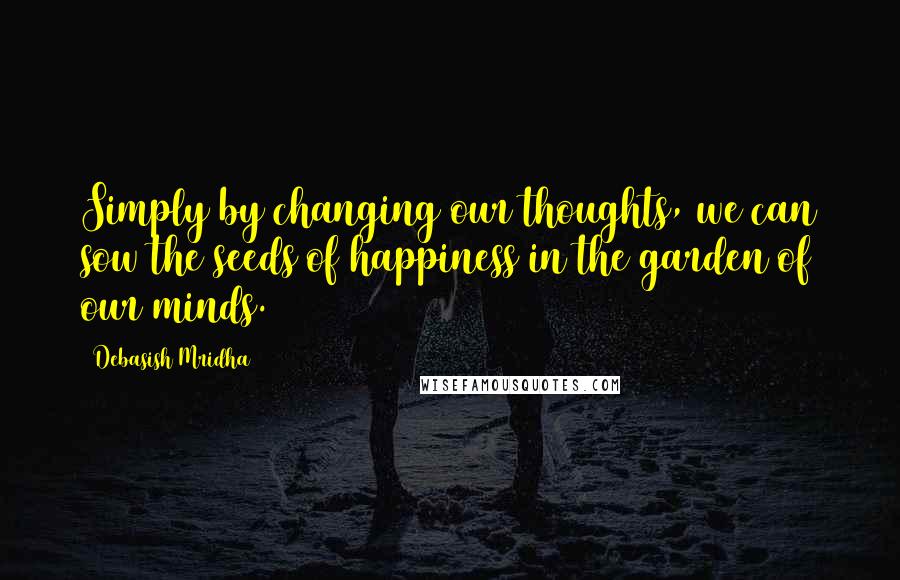 Debasish Mridha Quotes: Simply by changing our thoughts, we can sow the seeds of happiness in the garden of our minds.