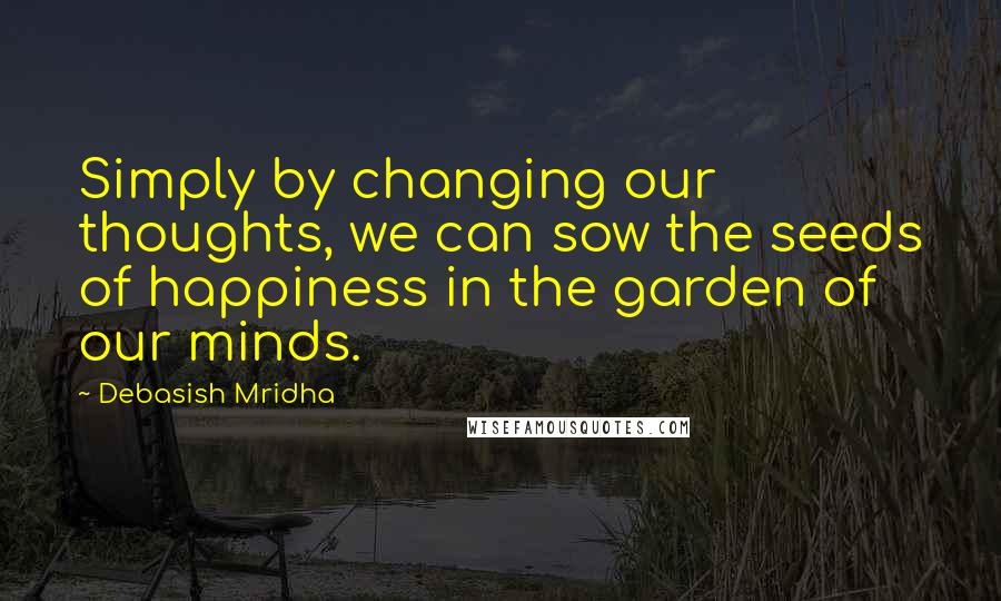 Debasish Mridha Quotes: Simply by changing our thoughts, we can sow the seeds of happiness in the garden of our minds.