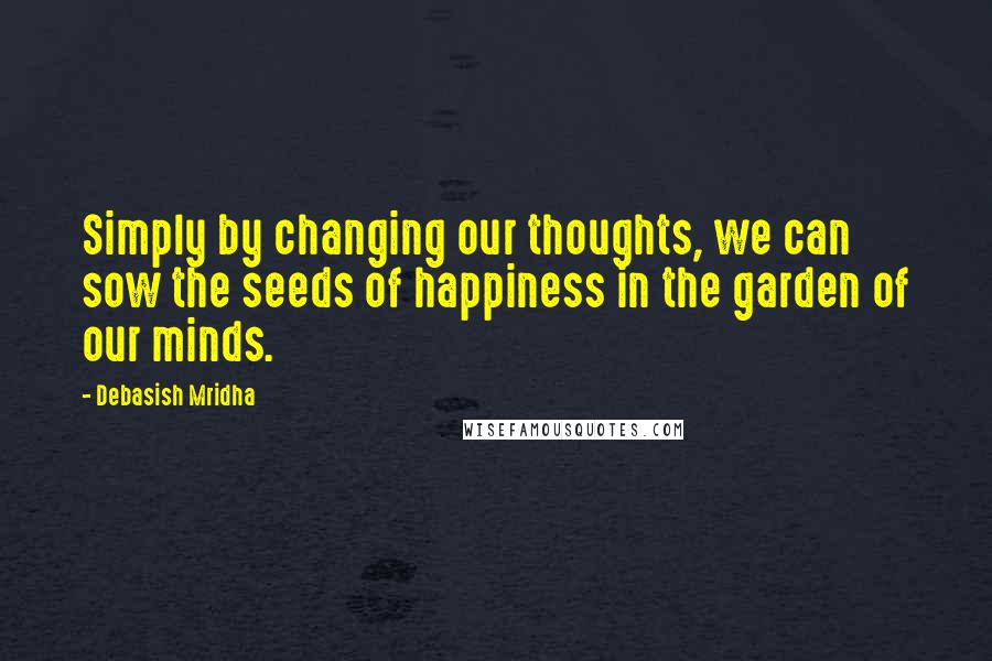 Debasish Mridha Quotes: Simply by changing our thoughts, we can sow the seeds of happiness in the garden of our minds.