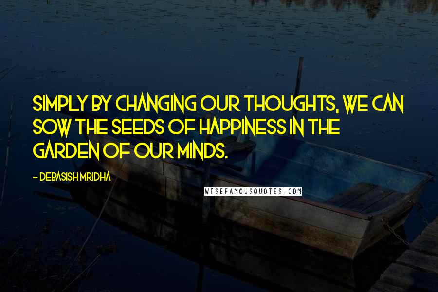 Debasish Mridha Quotes: Simply by changing our thoughts, we can sow the seeds of happiness in the garden of our minds.