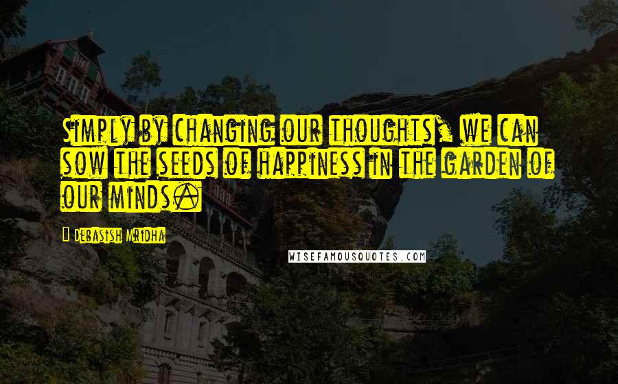 Debasish Mridha Quotes: Simply by changing our thoughts, we can sow the seeds of happiness in the garden of our minds.