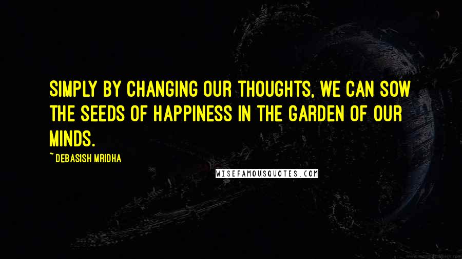 Debasish Mridha Quotes: Simply by changing our thoughts, we can sow the seeds of happiness in the garden of our minds.