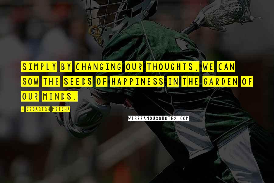 Debasish Mridha Quotes: Simply by changing our thoughts, we can sow the seeds of happiness in the garden of our minds.