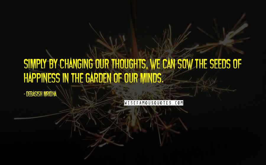 Debasish Mridha Quotes: Simply by changing our thoughts, we can sow the seeds of happiness in the garden of our minds.