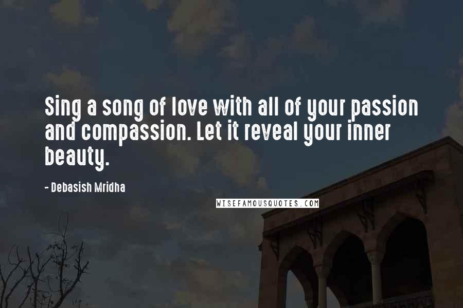 Debasish Mridha Quotes: Sing a song of love with all of your passion and compassion. Let it reveal your inner beauty.