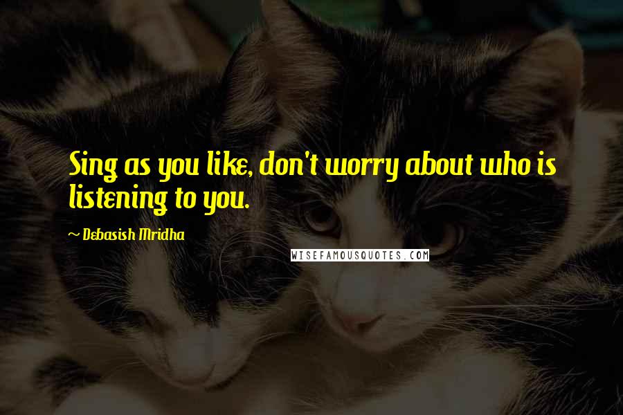 Debasish Mridha Quotes: Sing as you like, don't worry about who is listening to you.