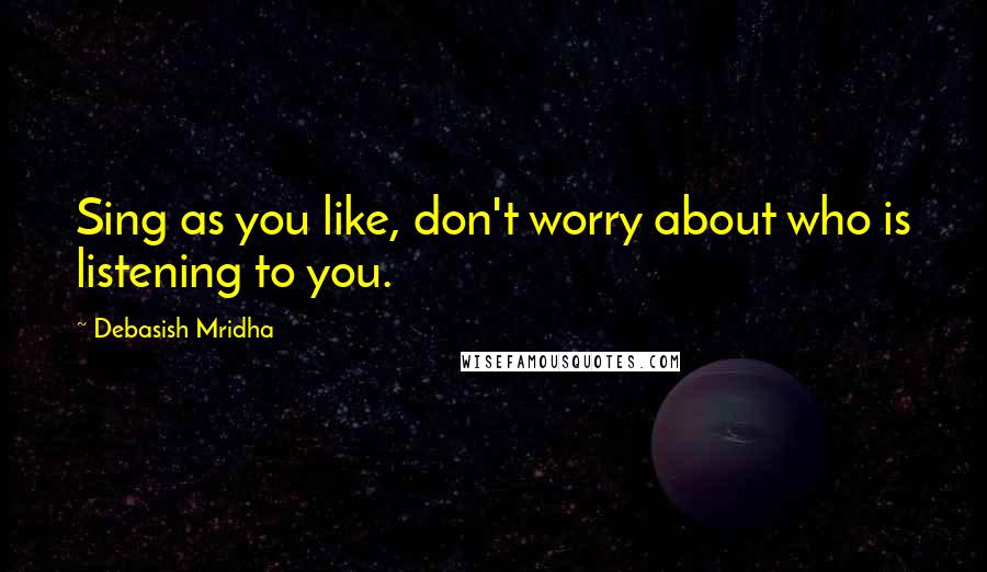 Debasish Mridha Quotes: Sing as you like, don't worry about who is listening to you.