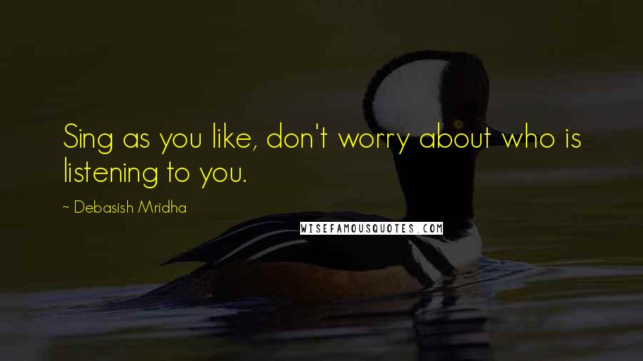 Debasish Mridha Quotes: Sing as you like, don't worry about who is listening to you.