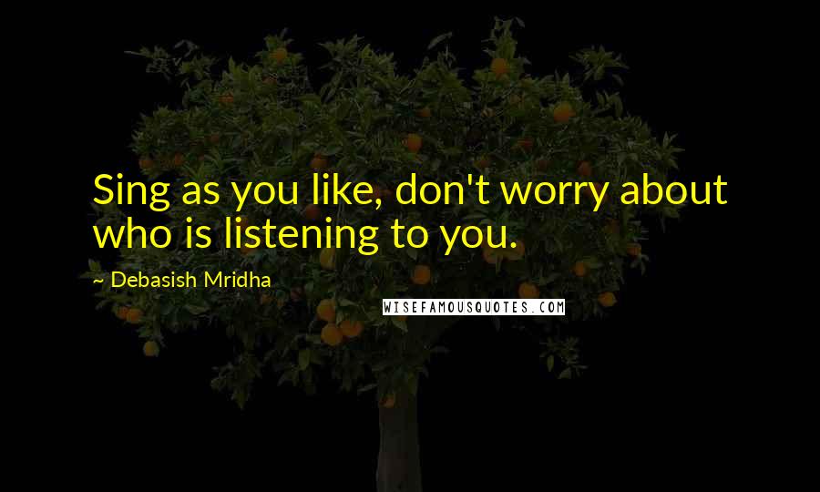 Debasish Mridha Quotes: Sing as you like, don't worry about who is listening to you.