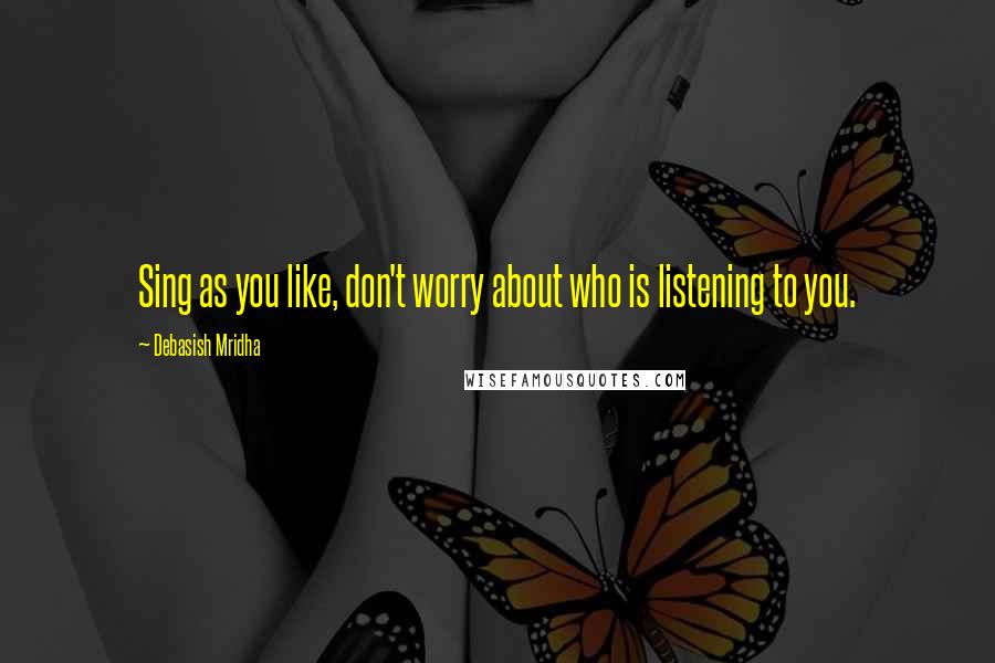 Debasish Mridha Quotes: Sing as you like, don't worry about who is listening to you.