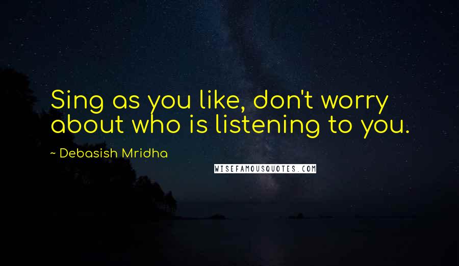 Debasish Mridha Quotes: Sing as you like, don't worry about who is listening to you.