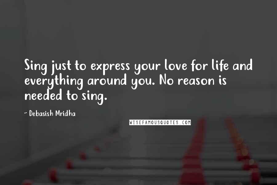 Debasish Mridha Quotes: Sing just to express your love for life and everything around you. No reason is needed to sing.