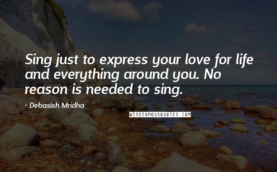 Debasish Mridha Quotes: Sing just to express your love for life and everything around you. No reason is needed to sing.