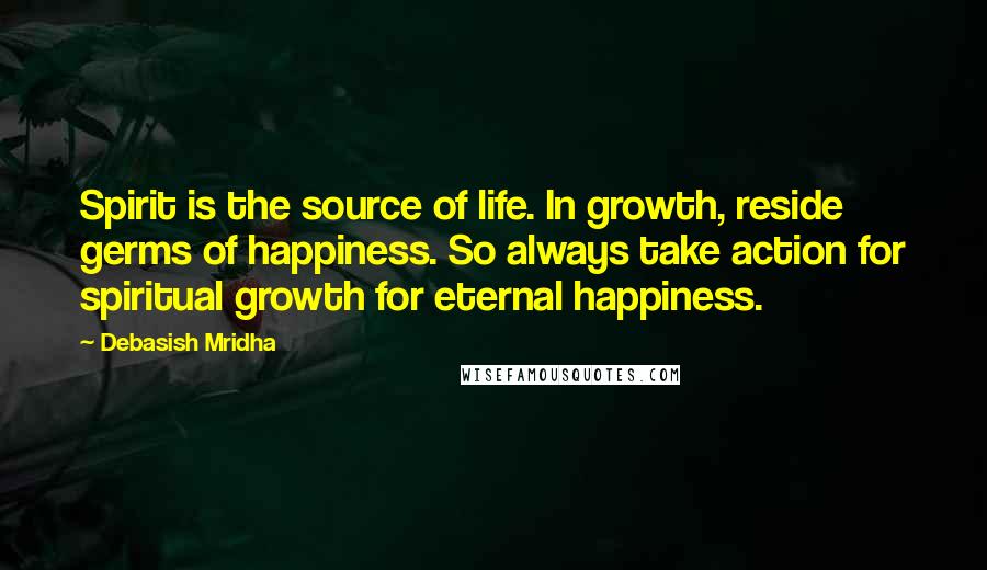 Debasish Mridha Quotes: Spirit is the source of life. In growth, reside germs of happiness. So always take action for spiritual growth for eternal happiness.