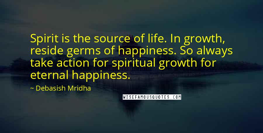 Debasish Mridha Quotes: Spirit is the source of life. In growth, reside germs of happiness. So always take action for spiritual growth for eternal happiness.