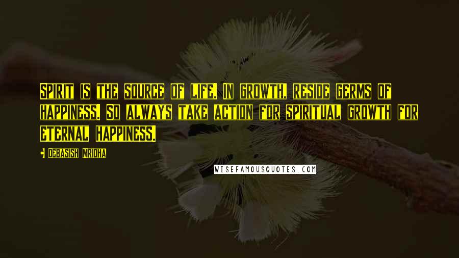 Debasish Mridha Quotes: Spirit is the source of life. In growth, reside germs of happiness. So always take action for spiritual growth for eternal happiness.