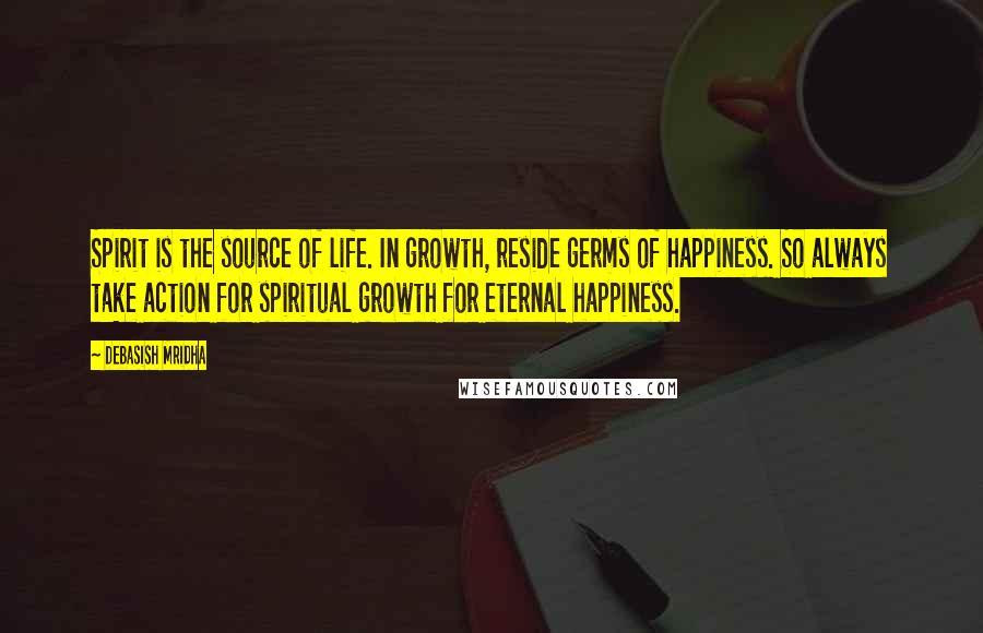 Debasish Mridha Quotes: Spirit is the source of life. In growth, reside germs of happiness. So always take action for spiritual growth for eternal happiness.