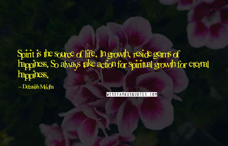 Debasish Mridha Quotes: Spirit is the source of life. In growth, reside germs of happiness. So always take action for spiritual growth for eternal happiness.