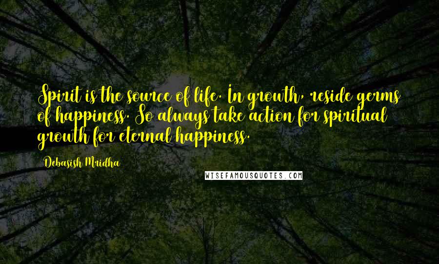 Debasish Mridha Quotes: Spirit is the source of life. In growth, reside germs of happiness. So always take action for spiritual growth for eternal happiness.