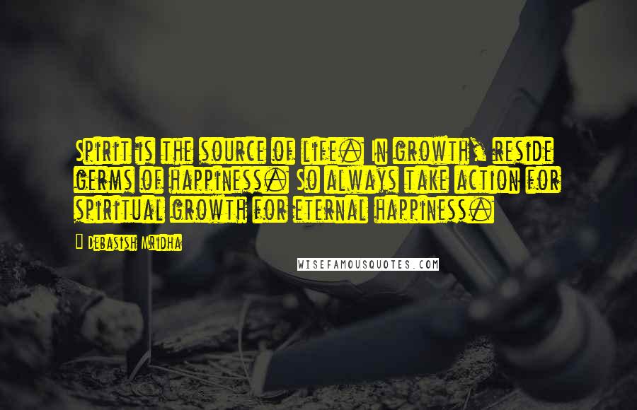 Debasish Mridha Quotes: Spirit is the source of life. In growth, reside germs of happiness. So always take action for spiritual growth for eternal happiness.