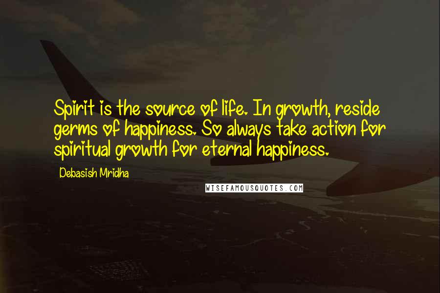 Debasish Mridha Quotes: Spirit is the source of life. In growth, reside germs of happiness. So always take action for spiritual growth for eternal happiness.