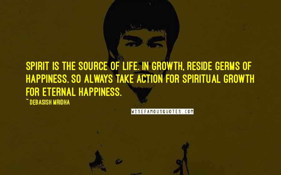 Debasish Mridha Quotes: Spirit is the source of life. In growth, reside germs of happiness. So always take action for spiritual growth for eternal happiness.
