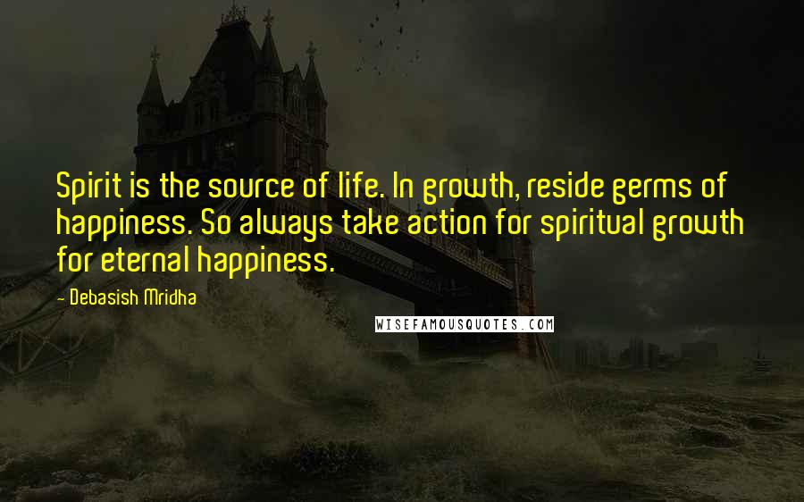 Debasish Mridha Quotes: Spirit is the source of life. In growth, reside germs of happiness. So always take action for spiritual growth for eternal happiness.