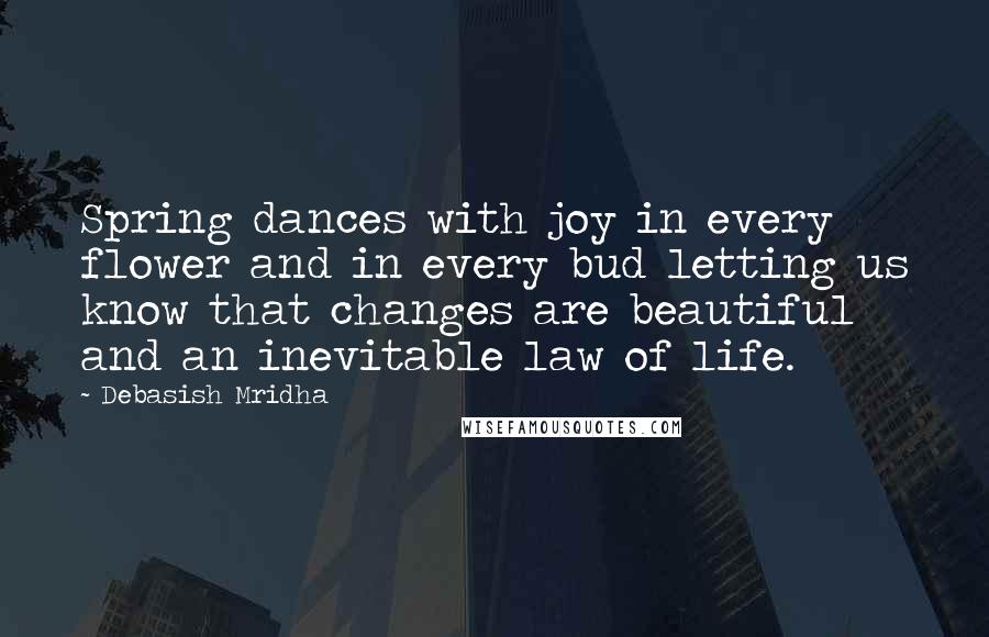 Debasish Mridha Quotes: Spring dances with joy in every flower and in every bud letting us know that changes are beautiful and an inevitable law of life.
