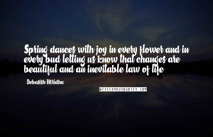 Debasish Mridha Quotes: Spring dances with joy in every flower and in every bud letting us know that changes are beautiful and an inevitable law of life.