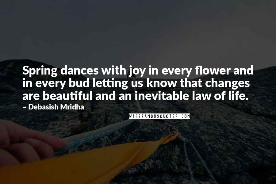 Debasish Mridha Quotes: Spring dances with joy in every flower and in every bud letting us know that changes are beautiful and an inevitable law of life.