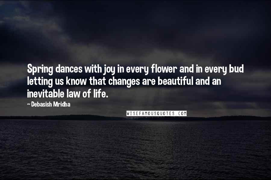 Debasish Mridha Quotes: Spring dances with joy in every flower and in every bud letting us know that changes are beautiful and an inevitable law of life.