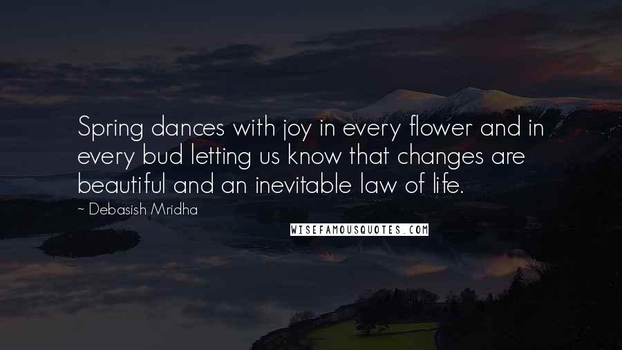 Debasish Mridha Quotes: Spring dances with joy in every flower and in every bud letting us know that changes are beautiful and an inevitable law of life.