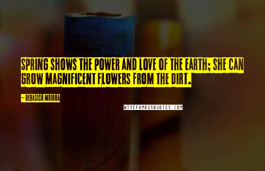 Debasish Mridha Quotes: Spring shows the power and love of the earth; she can grow magnificent flowers from the dirt.