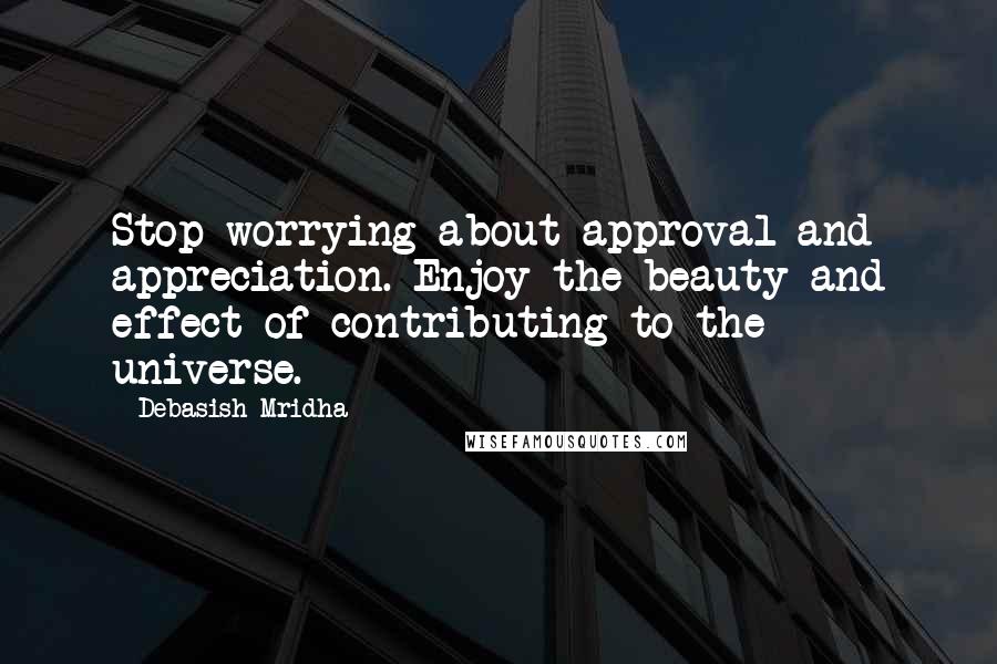 Debasish Mridha Quotes: Stop worrying about approval and appreciation. Enjoy the beauty and effect of contributing to the universe.