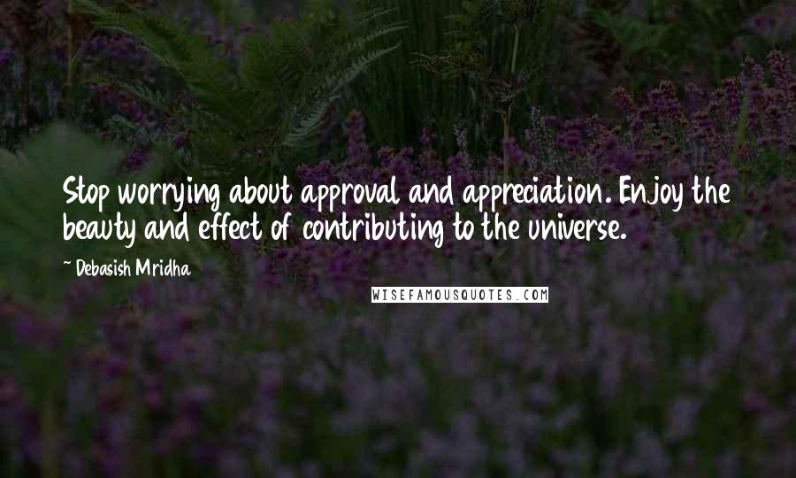 Debasish Mridha Quotes: Stop worrying about approval and appreciation. Enjoy the beauty and effect of contributing to the universe.
