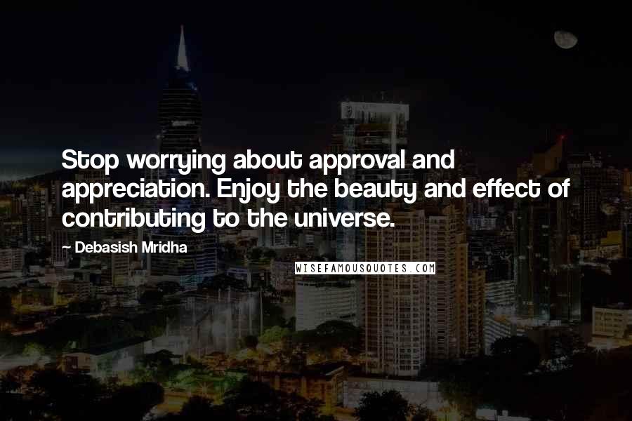 Debasish Mridha Quotes: Stop worrying about approval and appreciation. Enjoy the beauty and effect of contributing to the universe.