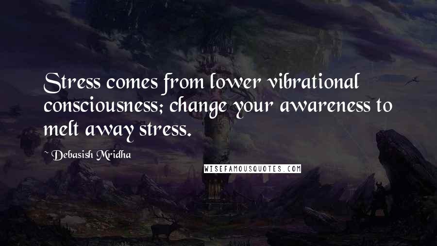 Debasish Mridha Quotes: Stress comes from lower vibrational consciousness; change your awareness to melt away stress.