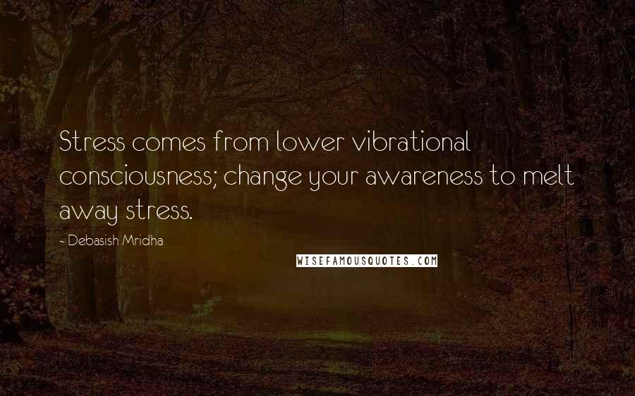 Debasish Mridha Quotes: Stress comes from lower vibrational consciousness; change your awareness to melt away stress.