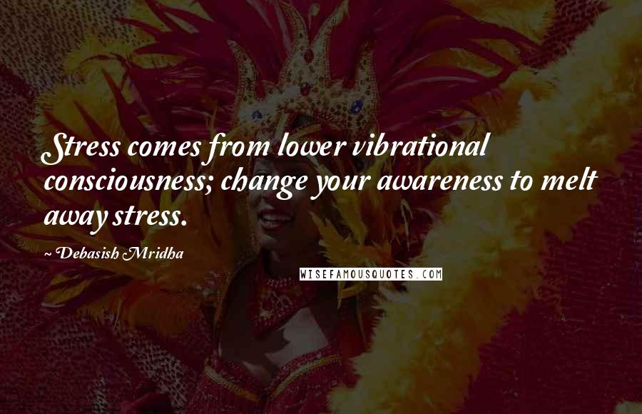 Debasish Mridha Quotes: Stress comes from lower vibrational consciousness; change your awareness to melt away stress.